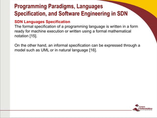 Programming Paradigms, Languages
Specification, and Software Engineering in SDN
SDN Languages Specification
The formal specification of a programming language is written in a form
ready for machine execution or written using a formal mathematical
notation [15].
On the other hand, an informal specification can be expressed through a
model such as UML or in natural language [16].
 