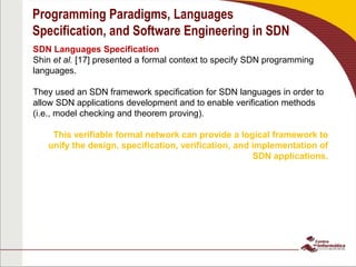 Programming Paradigms, Languages
Specification, and Software Engineering in SDN
SDN Languages Specification
Shin et al. [17] presented a formal context to specify SDN programming
languages.
They used an SDN framework specification for SDN languages in order to
allow SDN applications development and to enable verification methods
(i.e., model checking and theorem proving).
This verifiable formal network can provide a logical framework to
unify the design, specification, verification, and implementation of
SDN applications.
 