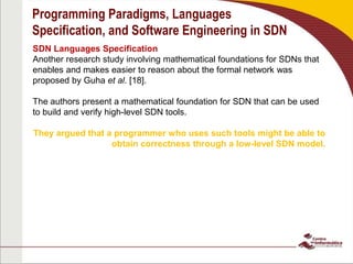 Programming Paradigms, Languages
Specification, and Software Engineering in SDN
SDN Languages Specification
Another research study involving mathematical foundations for SDNs that
enables and makes easier to reason about the formal network was
proposed by Guha et al. [18].
The authors present a mathematical foundation for SDN that can be used
to build and verify high-level SDN tools.
They argued that a programmer who uses such tools might be able to
obtain correctness through a low-level SDN model.
 