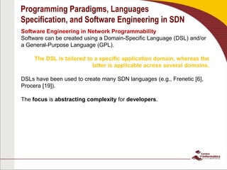 Programming Paradigms, Languages
Specification, and Software Engineering in SDN
Software Engineering in Network Programmability
Software can be created using a Domain-Specific Language (DSL) and/or
a General-Purpose Language (GPL).
The DSL is tailored to a specific application domain, whereas the
latter is applicable across several domains.
DSLs have been used to create many SDN languages (e.g., Frenetic [6],
Procera [19]).
The focus is abstracting complexity for developers.
 