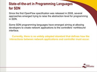 State-of-the-art in Programming Languages
for SDN
Since the first OpenFlow specification was released in 2008, several
approaches emerged trying to raise the abstraction level for programming
in SDN.
Some SDN programming languages have emerged aiming at allowing
developers to create network applications to the controllers’ northbound
interface.
Currently, there is no widely adopted standard that defines how the
interactions between network applications and controller must occur.
 