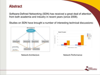 Abstract
Software-Defined Networking (SDN) has received a great deal of attention
from both academia and industry in recent years (since 2008).
Studies on SDN have brought a number of interesting technical discussions:
Network Architecture Network Performance
 