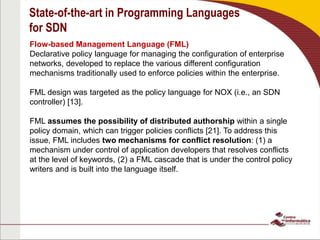 State-of-the-art in Programming Languages
for SDN
Flow-based Management Language (FML)
Declarative policy language for managing the configuration of enterprise
networks, developed to replace the various different configuration
mechanisms traditionally used to enforce policies within the enterprise.
FML design was targeted as the policy language for NOX (i.e., an SDN
controller) [13].
FML assumes the possibility of distributed authorship within a single
policy domain, which can trigger policies conflicts [21]. To address this
issue, FML includes two mechanisms for conflict resolution: (1) a
mechanism under control of application developers that resolves conflicts
at the level of keywords, (2) a FML cascade that is under the control policy
writers and is built into the language itself.
 