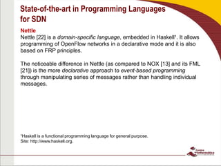 State-of-the-art in Programming Languages
for SDN
Nettle
Nettle [22] is a domain-specific language, embedded in Haskell¹. It allows
programming of OpenFlow networks in a declarative mode and it is also
based on FRP principles.
The noticeable difference in Nettle (as compared to NOX [13] and its FML
[21]) is the more declarative approach to event-based programming
through manipulating series of messages rather than handling individual
messages.
¹Haskell is a functional programming language for general purpose.
Site: http://www.haskell.org.
 