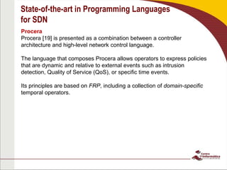 State-of-the-art in Programming Languages
for SDN
Procera
Procera [19] is presented as a combination between a controller
architecture and high-level network control language.
The language that composes Procera allows operators to express policies
that are dynamic and relative to external events such as intrusion
detection, Quality of Service (QoS), or specific time events.
Its principles are based on FRP, including a collection of domain-specific
temporal operators.
 