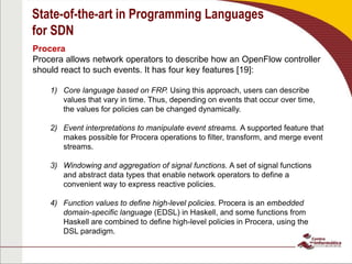 State-of-the-art in Programming Languages
for SDN
Procera
Procera allows network operators to describe how an OpenFlow controller
should react to such events. It has four key features [19]:
1) Core language based on FRP. Using this approach, users can describe
values that vary in time. Thus, depending on events that occur over time,
the values for policies can be changed dynamically.
2) Event interpretations to manipulate event streams. A supported feature that
makes possible for Procera operations to filter, transform, and merge event
streams.
3) Windowing and aggregation of signal functions. A set of signal functions
and abstract data types that enable network operators to define a
convenient way to express reactive policies.
4) Function values to define high-level policies. Procera is an embedded
domain-specific language (EDSL) in Haskell, and some functions from
Haskell are combined to define high-level policies in Procera, using the
DSL paradigm.
 