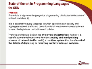 State-of-the-art in Programming Languages
for SDN
Frenetic
Frenetic is a high-level language for programming distributed collections of
network switches [6].
It is a declarative query language in which operators can classify and
aggregate network traffic and use a functional reactive combinatory library
to describe high-level packet-forward policies.
Frenetic architecture design has two levels of abstraction, namely i) a
set of source-level operators for constructing and manipulating
streams of network traffic, and ii) a run-time system that handles all of
the details of deploying or removing low-level rules on switches.
 