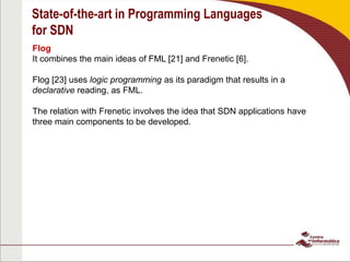 State-of-the-art in Programming Languages
for SDN
Flog
It combines the main ideas of FML [21] and Frenetic [6].
Flog [23] uses logic programming as its paradigm that results in a
declarative reading, as FML.
The relation with Frenetic involves the idea that SDN applications have
three main components to be developed.
 