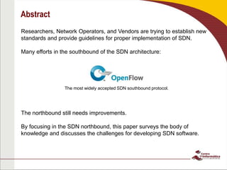 Abstract
Researchers, Network Operators, and Vendors are trying to establish new
standards and provide guidelines for proper implementation of SDN.
Many efforts in the southbound of the SDN architecture:
The northbound still needs improvements.
By focusing in the SDN northbound, this paper surveys the body of
knowledge and discusses the challenges for developing SDN software.
The most widely accepted SDN southbound protocol.
 