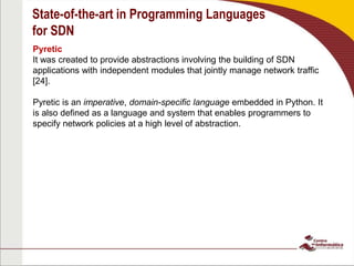 State-of-the-art in Programming Languages
for SDN
Pyretic
It was created to provide abstractions involving the building of SDN
applications with independent modules that jointly manage network traffic
[24].
Pyretic is an imperative, domain-specific language embedded in Python. It
is also defined as a language and system that enables programmers to
specify network policies at a high level of abstraction.
 