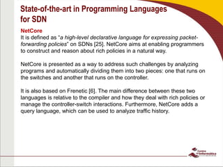 State-of-the-art in Programming Languages
for SDN
NetCore
It is defined as “a high-level declarative language for expressing packet-
forwarding policies” on SDNs [25]. NetCore aims at enabling programmers
to construct and reason about rich policies in a natural way.
NetCore is presented as a way to address such challenges by analyzing
programs and automatically dividing them into two pieces: one that runs on
the switches and another that runs on the controller.
It is also based on Frenetic [6]. The main difference between these two
languages is relative to the compiler and how they deal with rich policies or
manage the controller-switch interactions. Furthermore, NetCore adds a
query language, which can be used to analyze traffic history.
 