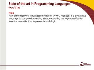 State-of-the-art in Programming Languages
for SDN
Nlog
Part of the Network Virtualization Platform (NVP), Nlog [25] is a declarative
language to compute forwarding state, separating the logic specification
from the controller that implements such logic.
 