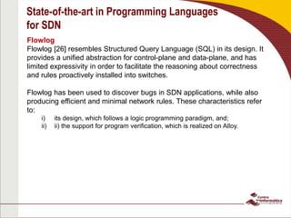 State-of-the-art in Programming Languages
for SDN
Flowlog
Flowlog [26] resembles Structured Query Language (SQL) in its design. It
provides a unified abstraction for control-plane and data-plane, and has
limited expressivity in order to facilitate the reasoning about correctness
and rules proactively installed into switches.
Flowlog has been used to discover bugs in SDN applications, while also
producing efficient and minimal network rules. These characteristics refer
to:
i) its design, which follows a logic programming paradigm, and;
ii) the support for program verification, which is realized on Alloy.
 