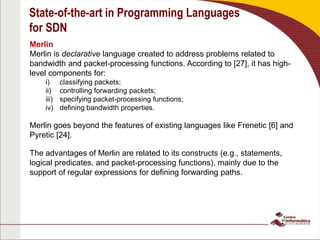 State-of-the-art in Programming Languages
for SDN
Merlin
Merlin is declarative language created to address problems related to
bandwidth and packet-processing functions. According to [27], it has high-
level components for:
i) classifying packets;
ii) controlling forwarding packets;
iii) specifying packet-processing functions;
iv) defining bandwidth properties.
Merlin goes beyond the features of existing languages like Frenetic [6] and
Pyretic [24].
The advantages of Merlin are related to its constructs (e.g., statements,
logical predicates, and packet-processing functions), mainly due to the
support of regular expressions for defining forwarding paths.
 