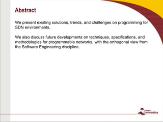 Abstract
We present existing solutions, trends, and challenges on programming for
SDN environments.
We also discuss future developments on techniques, specifications, and
methodologies for programmable networks, with the orthogonal view from
the Software Engineering discipline.
 