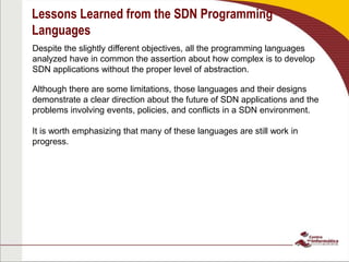 Lessons Learned from the SDN Programming
Languages
Despite the slightly different objectives, all the programming languages
analyzed have in common the assertion about how complex is to develop
SDN applications without the proper level of abstraction.
Although there are some limitations, those languages and their designs
demonstrate a clear direction about the future of SDN applications and the
problems involving events, policies, and conflicts in a SDN environment.
It is worth emphasizing that many of these languages are still work in
progress.
 