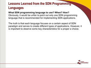 Lessons Learned from the SDN Programming
Languages
What SDN programming language to use? When? How?
Obviously, it would be unfair to point out only one SDN programming
language that is recommended for implementing SDN applications.
The truth is that each language focuses on a certain aspect of SDN
paradigm and serves to create different types of applications. However, it
is important to observe some key characteristics for a proper a choice.
 