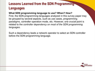 Lessons Learned from the SDN Programming
Languages
What SDN programming language to use? When? How?
First, the SDN programming languages analyzed in this survey paper may
be grouped by several aspects, such as use cases, programming
paradigms, controller operation mode, etc. However, one crucial point is
related to the controller dependency on most of the SDN programming
languages.
Such a dependency leads a network operator to select an SDN controller
before the SDN programming language.
 