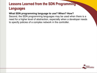 Lessons Learned from the SDN Programming
Languages
What SDN programming language to use? When? How?
Second, the SDN programming languages may be used when there is a
need for a higher level of abstraction, especially when a developer needs
to specify policies of a complex network in the controller.
 