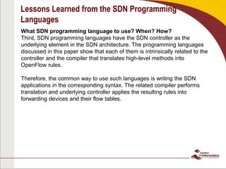Lessons Learned from the SDN Programming
Languages
What SDN programming language to use? When? How?
Third, SDN programming languages have the SDN controller as the
underlying element in the SDN architecture. The programming languages
discussed in this paper show that each of them is intrinsically related to the
controller and the compiler that translates high-level methods into
OpenFlow rules.
Therefore, the common way to use such languages is writing the SDN
applications in the corresponding syntax. The related compiler performs
translation and underlying controller applies the resulting rules into
forwarding devices and their flow tables.
 