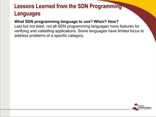 Lessons Learned from the SDN Programming
Languages
What SDN programming language to use? When? How?
Last but not least, not all SDN programming languages have features for
verifying and validating applications. Some languages have limited focus to
address problems of a specific category.
 