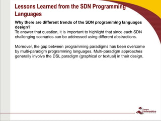 Lessons Learned from the SDN Programming
Languages
Why there are different trends of the SDN programming languages
design?
To answer that question, it is important to highlight that since each SDN
challenging scenarios can be addressed using different abstractions.
Moreover, the gap between programming paradigms has been overcome
by multi-paradigm programming languages. Multi-paradigm approaches
generally involve the DSL paradigm (graphical or textual) in their design.
 