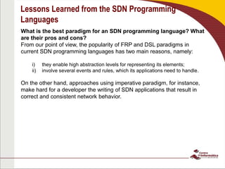 Lessons Learned from the SDN Programming
Languages
What is the best paradigm for an SDN programming language? What
are their pros and cons?
From our point of view, the popularity of FRP and DSL paradigms in
current SDN programming languages has two main reasons, namely:
i) they enable high abstraction levels for representing its elements;
ii) involve several events and rules, which its applications need to handle.
On the other hand, approaches using imperative paradigm, for instance,
make hard for a developer the writing of SDN applications that result in
correct and consistent network behavior.
 