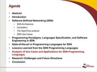 Agenda
• Abstract
• Introduction
• Software-Defined Networking (SDN)
• SDN Architecture
• Controllers
• The OpenFlow protocol
• SDN Use Cases
• Programming Paradigms, Languages Specification, and Software
Engineering in SDN
• State-of-the-art in Programming Languages for SDN
• Lessons Learned from the SDN Programming Languages
• Analysis of Use Cases and Applications for SDN Programming
Languages
• Research Challenges and Future Directions
• Conclusion
 
