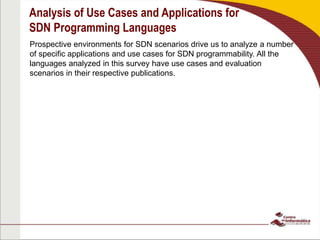 Analysis of Use Cases and Applications for
SDN Programming Languages
Prospective environments for SDN scenarios drive us to analyze a number
of specific applications and use cases for SDN programmability. All the
languages analyzed in this survey have use cases and evaluation
scenarios in their respective publications.
 