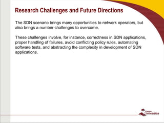 Research Challenges and Future Directions
The SDN scenario brings many opportunities to network operators, but
also brings a number challenges to overcome.
These challenges involve, for instance, correctness in SDN applications,
proper handling of failures, avoid conflicting policy rules, automating
software tests, and abstracting the complexity in development of SDN
applications.
 