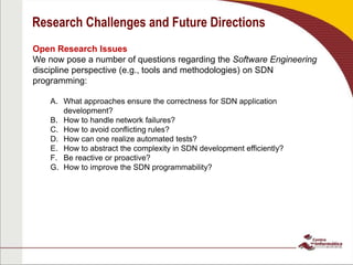 Research Challenges and Future Directions
Open Research Issues
We now pose a number of questions regarding the Software Engineering
discipline perspective (e.g., tools and methodologies) on SDN
programming:
A. What approaches ensure the correctness for SDN application
development?
B. How to handle network failures?
C. How to avoid conflicting rules?
D. How can one realize automated tests?
E. How to abstract the complexity in SDN development efficiently?
F. Be reactive or proactive?
G. How to improve the SDN programmability?
 