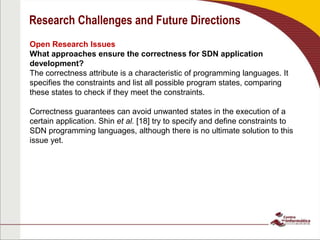 Research Challenges and Future Directions
Open Research Issues
What approaches ensure the correctness for SDN application
development?
The correctness attribute is a characteristic of programming languages. It
specifies the constraints and list all possible program states, comparing
these states to check if they meet the constraints.
Correctness guarantees can avoid unwanted states in the execution of a
certain application. Shin et al. [18] try to specify and define constraints to
SDN programming languages, although there is no ultimate solution to this
issue yet.
 