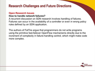 Research Challenges and Future Directions
Open Research Issues
How to handle network failures?
A recurrent discussion on SDN research involves handling of failures.
Failures can occur in the availability of a controller or even in wrong policy
rules defined by an SDN application.
The authors of FatTire argue that programmers do not write programs
using the primitive fast-failover OpenFlow mechanisms directly due to the
increment of complexity in failure-handling control, which might make code
more complex.
 