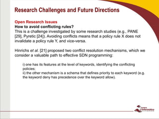 Research Challenges and Future Directions
Open Research Issues
How to avoid conflicting rules?
This is a challenge investigated by some research studies (e.g., PANE
[29], Pyretic [24]). Avoiding conflicts means that a policy rule X does not
invalidate a policy rule Y, and vice-versa.
Hinrichs et al. [21] proposed two conflict resolution mechanisms, which we
consider a valuable path to effective SDN programming:
i) one has its features at the level of keywords, identifying the conflicting
policies;
ii) the other mechanism is a schema that defines priority to each keyword (e.g.
the keyword deny has precedence over the keyword allow).
 