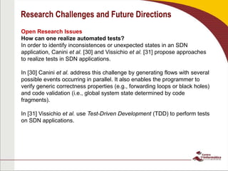 Research Challenges and Future Directions
Open Research Issues
How can one realize automated tests?
In order to identify inconsistences or unexpected states in an SDN
application, Canini et al. [30] and Vissichio et al. [31] propose approaches
to realize tests in SDN applications.
In [30] Canini et al. address this challenge by generating flows with several
possible events occurring in parallel. It also enables the programmer to
verify generic correctness properties (e.g., forwarding loops or black holes)
and code validation (i.e., global system state determined by code
fragments).
In [31] Vissichio et al. use Test-Driven Development (TDD) to perform tests
on SDN applications.
 