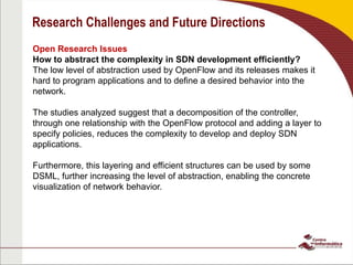 Research Challenges and Future Directions
Open Research Issues
How to abstract the complexity in SDN development efficiently?
The low level of abstraction used by OpenFlow and its releases makes it
hard to program applications and to define a desired behavior into the
network.
The studies analyzed suggest that a decomposition of the controller,
through one relationship with the OpenFlow protocol and adding a layer to
specify policies, reduces the complexity to develop and deploy SDN
applications.
Furthermore, this layering and efficient structures can be used by some
DSML, further increasing the level of abstraction, enabling the concrete
visualization of network behavior.
 