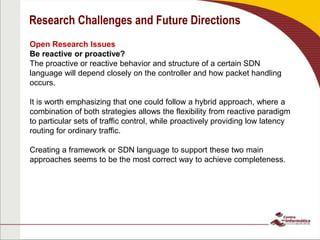 Research Challenges and Future Directions
Open Research Issues
Be reactive or proactive?
The proactive or reactive behavior and structure of a certain SDN
language will depend closely on the controller and how packet handling
occurs.
It is worth emphasizing that one could follow a hybrid approach, where a
combination of both strategies allows the flexibility from reactive paradigm
to particular sets of traffic control, while proactively providing low latency
routing for ordinary traffic.
Creating a framework or SDN language to support these two main
approaches seems to be the most correct way to achieve completeness.
 
