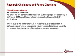 Research Challenges and Future Directions
Open Research Issues
Be reactive or proactive?
As far as we are concerned to create an SDN language, the possibility of
defining a DSML enables developers to develop high-quality SDN
applications.
This is due to the ability of DSML to raise the level of abstraction in
software programming, because its visual representations are easier to
understand than the syntax of textual programming languages.
 