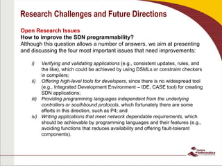 Research Challenges and Future Directions
Open Research Issues
How to improve the SDN programmability?
Although this question allows a number of answers, we aim at presenting
and discussing the four most important issues that need improvements:
i) Verifying and validating applications (e.g., consistent updates, rules, and
the like), which could be achieved by using DSMLs or constraint checkers
in compilers;
ii) Offering high-level tools for developers, since there is no widespread tool
(e.g., Integrated Development Environment – IDE, CASE tool) for creating
SDN applications;
iii) Providing programming languages independent from the underlying
controllers or southbound protocols, which fortunately there are some
efforts in this direction, such as P4; and
iv) Writing applications that meet network dependable requirements, which
should be achievable by programming languages and their features (e.g.,
avoiding functions that reduces availability and offering fault-tolerant
components).
 
