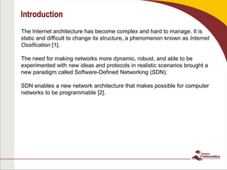 Introduction
The Internet architecture has become complex and hard to manage. It is
static and difficult to change its structure, a phenomenon known as Internet
Ossification [1].
The need for making networks more dynamic, robust, and able to be
experimented with new ideas and protocols in realistic scenarios brought a
new paradigm called Software-Defined Networking (SDN).
SDN enables a new network architecture that makes possible for computer
networks to be programmable [2].
 