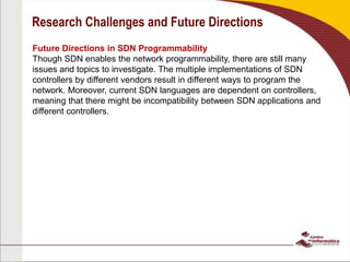 Research Challenges and Future Directions
Future Directions in SDN Programmability
Though SDN enables the network programmability, there are still many
issues and topics to investigate. The multiple implementations of SDN
controllers by different vendors result in different ways to program the
network. Moreover, current SDN languages are dependent on controllers,
meaning that there might be incompatibility between SDN applications and
different controllers.
 