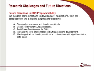 Research Challenges and Future Directions
Future Directions in SDN Programmability
We suggest some directions to develop SDN applications, from the
perspective of the Software Engineering discipline:
A. Standardize processes and development tools.
B. Design Patterns for SDN applications.
C. Test-Driven Development for SDN.
D. Increase the level of abstraction in SDN applications development.
E. Match applications development for the control-plane with algorithms in the
data-plane.
 