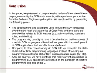 Conclusion
In this paper, we presented a comprehensive review of the state-of-the-art
on programmability for SDN environments, with a particular perspective
from the Software Engineering discipline. We conclude this by presenting
the following points:
• The specifications and paradigms used to build the SDN languages
avoid the low-level characteristics of OpenFlow, and also avoid the
complexities related to SDN features (e.g. policy conflicts, countless
rules, and the like).
• The programming paradigms have a decisive impact on the success of
a certain SDN language and how it will set ground to the development
of SDN applications that are effective and efficient.
• Compared to other recent surveys in SDN field we presented the state-
of-the-art for SDN programming languages, instead of focusing on
programmable networks [86] or SDN applications/use cases [87] [88].
• After the analysis, we have identified that many current approaches in
programming SDN applications are based on the paradigm of reactive
programming and also on DSL.
 