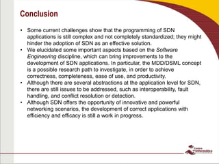 Conclusion
• Some current challenges show that the programming of SDN
applications is still complex and not completely standardized; they might
hinder the adoption of SDN as an effective solution.
• We elucidated some important aspects based on the Software
Engineering discipline, which can bring improvements to the
development of SDN applications. In particular, the MDD/DSML concept
is a possible research path to investigate, in order to achieve
correctness, completeness, ease of use, and productivity.
• Although there are several abstractions at the application level for SDN,
there are still issues to be addressed, such as interoperability, fault
handling, and conflict resolution or detection.
• Although SDN offers the opportunity of innovative and powerful
networking scenarios, the development of correct applications with
efficiency and efficacy is still a work in progress.
 