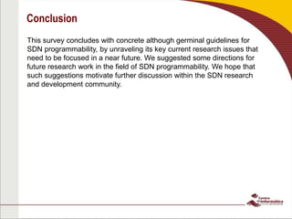 Conclusion
This survey concludes with concrete although germinal guidelines for
SDN programmability, by unraveling its key current research issues that
need to be focused in a near future. We suggested some directions for
future research work in the field of SDN programmability. We hope that
such suggestions motivate further discussion within the SDN research
and development community.
 