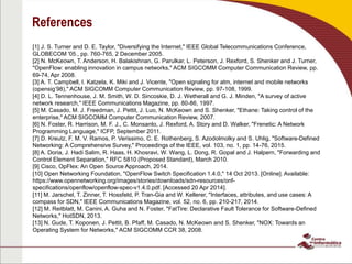 References
[1] J. S. Turner and D. E. Taylor, "Diversifying the Internet," IEEE Global Telecommunications Conference,
GLOBECOM '05., pp. 760-765, 2 December 2005.
[2] N. McKeown, T. Anderson, H. Balakishnan, G. Parulkar, L. Peterson, J. Rexford, S. Shenker and J. Turner,
"OpenFlow: enabling innovation in campus networks," ACM SIGCOMM Computer Communication Review, pp.
69-74, Apr 2008.
[3] A. T. Campbell, I. Katzela, K. Miki and J. Vicente, "Open signaling for atm, internet and mobile networks
(opensig’98)," ACM SIGCOMM Computer Communication Review, pp. 97-108, 1999.
[4] D. L. Tennenhouse, J. M. Smith, W. D. Sincoskie, D. J. Wetherall and G. J. Minden, "A survey of active
network research," IEEE Communications Magazine, pp. 80-86, 1997.
[5] M. Casado, M. J. Freedman, J. Pettit, J. Luo, N. McKeown and S. Shenker, "Ethane: Taking control of the
enterprise," ACM SIGCOMM Computer Communication Review, 2007.
[6] N. Foster, R. Harrison, M. F. J., C. Monsanto, J. Rexford, A. Story and D. Walker, "Frenetic: A Network
Programming Language," ICFP, September 2011.
[7] D. Kreutz, F. M. V. Ramos, P. Verissimo, C. E. Rothenberg, S. Azodolmolky and S. Uhlig, "Software-Defined
Networking: A Comprehensive Survey," Proceedings of the IEEE, vol. 103, no. 1, pp. 14-76, 2015.
[8] A. Doria, J. Hadi Salim, R. Haas, H. Khosravi, W. Wang, L. Dong, R. Gopal and J. Halpern, "Forwarding and
Control Element Separation," RFC 5810 (Proposed Standard), March 2010.
[9] Cisco, OpFlex: An Open Source Approach, 2014.
[10] Open Networking Foundation, "OpenFlow Switch Specification 1.4.0," 14 Oct 2013. [Online]. Available:
https://www.opennetworking.org/images/stories/downloads/sdn-resources/onf-
specifications/openflow/openflow-spec-v1.4.0.pdf. [Accessed 20 Apr 2014].
[11] M. Jarschel, T. Zinner, T. Hossfeld, P. Tran-Gia and W. Kellerer, "Interfaces, attributes, and use cases: A
compass for SDN," IEEE Communications Magazine, vol. 52, no. 6, pp. 210-217, 2014.
[12] M. Reitblatt, M. Canini, A. Guha and N. Foster, "FatTire: Declarative Fault Tolerance for Software-Defined
Networks," HotSDN, 2013.
[13] N. Gude, T. Koponen, J. Pettit, B. Pfaff, M. Casado, N. McKeown and S. Shenker, "NOX: Towards an
Operating System for Networks," ACM SIGCOMM CCR 38, 2008.
 