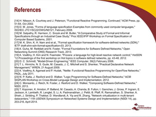 References
[14] H. Nilsson, A. Courtney and J. Peterson, "Functional Reactive Programming, Continued," ACM Press, pp.
51-64, Oct 2002.
[15] D. M. Jones, "Forms of language specification Examples from commonly used computer languages,"
ISO/IEC JTC1/SC22/OWG/N0121, February 2008.
[16] M. Satpathy, R. Harrison, C. Snook and M. Butler, "A Comparative Study of Formal and Informal
Specifications through an Industrial Case Study," Proc IEEE/IFIP Workshop on Formal Specification of
Computer Based Systems, 2001.
[17] M. K. Shin, K. H. Nam and et al., "Formal specification framework for software-defined networks (SDN),"
IETF draft-shin-sdn-formal-specification-03, 2013.
[18] A. Guha, M. Reitblatt and N. Foster, "Formal Foundations for Software Defined Networks," Open
Networking Summit (ONS) Research Track, 2013.
[19] A. Voellmy, H. Kim and N. Feamster, "Procera: a language for high-level reactive network control," HotSDN
'12 Proceedings of the first workshop on Hot topics in software defined networks, pp. 43-48, 2012.
[20] D. C. Schmidt, "Model-Driven Engineering," IEEE Computer, 39(2) February 2006.
[21] T. L. Hinrichs, N. S. Gude, M. Casado, J. C. Mitchell and S. Shenker, "Practical Declarative Network
Management," WREN, 21 August 2009.
[22] A. Voellmy, A. Agarwal and P. Hudak, "Nettle: Functional Reactive Programming for OpenFlow Networks,"
PADL, July 2011.
[23] N. P. Katta, J. Rexford and D. Walker, "Logic Programming for Software-Defined Networks," ACM
SIGPLAN Workshop on Cross-Model Language Design and Implementation, 2012.
[24] C. Monsanto, J. Reich, N. Foster, J. Rexford and D. Walker, "Composing Software-Defined Networks,"
NSDI, 2013.
[25] T. Koponen, K. Amidon, P. Balland, M. Casado, A. Chanda, B. Fulton, I. Ganichev, J. Gross, P. Ingram, E.
Jackson, A. Lambeth, R. Lenglet, S. Li, A. Padmanabhan, J. Pettit, B. Pfaff, R. Ramanathan, S. Shenker, A.
Shieh, J. Stribling, P. Thakkar, D. Wendlandt, A. Yip and R. Zhang, "Network virtualization in multi-tenant
datacenters," 11th USENIX Symposium on Networked Systems Design and Implementation (NSDI 14), pp.
203-216, April 2014.
 