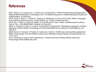 References
[26] T. Nelson, A. D. Ferguson, M. J. Scheer and S. Krishnamurthi, "Tierless Programming and Reasoning for
Software-Defined Networks," Proceedings of the 11th USENIX Symposium on Networked Systems Design and
Implementation, 2-4 April 2014.
[27] R. Soulé, S. Basu, P. J. Marandi, F. Pedone, R. Kleinberg, E. G. Sirer and N. Foster, "Merlin: A language
for provisioning network resources.," ACM CoNEXT, pp. 213-225, 2 December 2014.
[28] H. Kim, J. Reich, A. Gupta, M. Shabaz, N. Feamster and R. Clark, "Kinetic: Verifiable dynamic network
control," Proc. 12th USENIX NSDI, Oakland, CA, May 2015.
[29] A. D. Ferguson, A. Guha, C. Liang, R. Fonseca and S. Kishnamurthi, "Participatory networking: an API for
application control of SDNs," Proceedings of the ACM SIGCOMM 2013 conference on SIGCOMM, pp. 327-
338, 2013.
[30] M. Canini, D. Venzano, P. Perešíni, D. Kostić and J. Rexford, "A NICE way to test openflow applications,"
NSDI'12 Proceedings of the 9th USENIX conference on Networked Systems Design and Implementation, pp.
10-10, 2012.
[31] S. Vissicchio, D. Lebrun and O. Bonaventure, "Towards test-driven software defined networking,"
Proceedings of IEEE NOMS, May 2014.
 