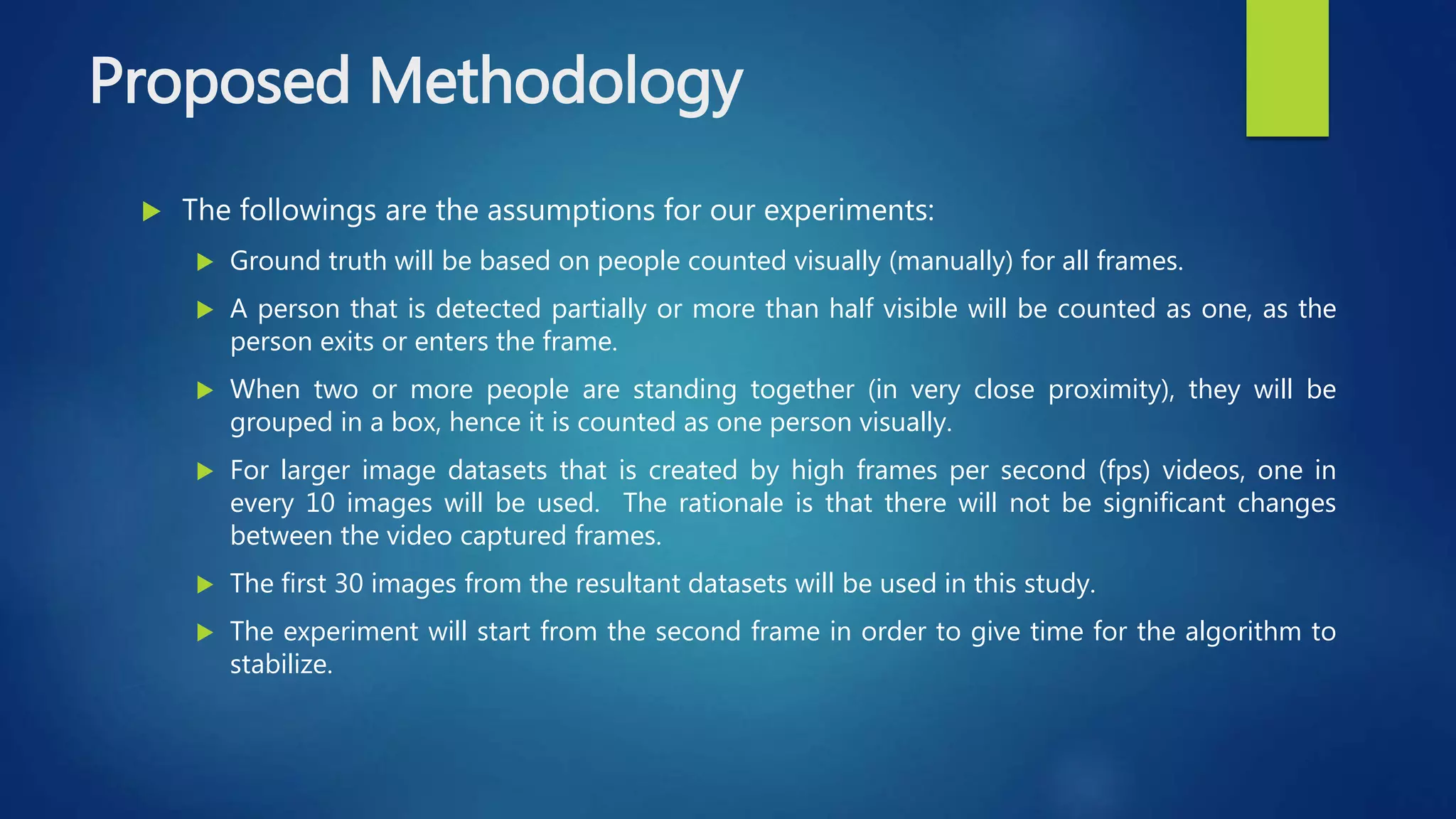 Proposed Methodology
 The followings are the assumptions for our experiments:
 Ground truth will be based on people counted visually (manually) for all frames.
 A person that is detected partially or more than half visible will be counted as one, as the
person exits or enters the frame.
 When two or more people are standing together (in very close proximity), they will be
grouped in a box, hence it is counted as one person visually.
 For larger image datasets that is created by high frames per second (fps) videos, one in
every 10 images will be used. The rationale is that there will not be significant changes
between the video captured frames.
 The first 30 images from the resultant datasets will be used in this study.
 The experiment will start from the second frame in order to give time for the algorithm to
stabilize.
 