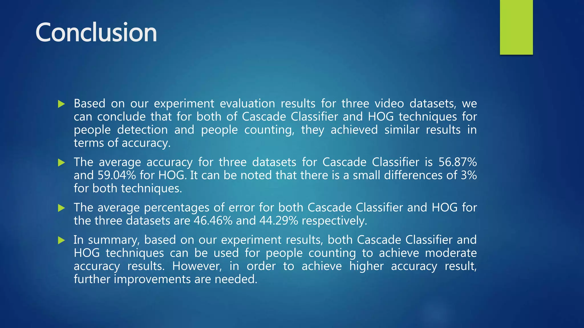 Conclusion
 Based on our experiment evaluation results for three video datasets, we
can conclude that for both of Cascade Classifier and HOG techniques for
people detection and people counting, they achieved similar results in
terms of accuracy.
 The average accuracy for three datasets for Cascade Classifier is 56.87%
and 59.04% for HOG. It can be noted that there is a small differences of 3%
for both techniques.
 The average percentages of error for both Cascade Classifier and HOG for
the three datasets are 46.46% and 44.29% respectively.
 In summary, based on our experiment results, both Cascade Classifier and
HOG techniques can be used for people counting to achieve moderate
accuracy results. However, in order to achieve higher accuracy result,
further improvements are needed.
 